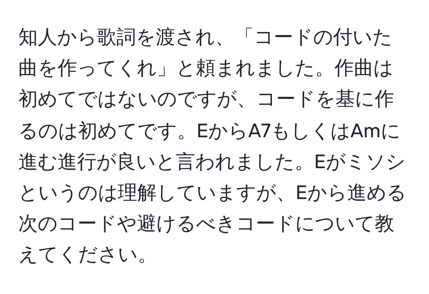 知人から歌詞を渡され、「コードの付いた曲を作ってくれ」と頼まれました。作曲は初めてではないのですが、コードを基に作るのは初めてです。EからA7もしくはAmに進む進行が良いと言われました。Eがミソシというのは理解していますが、Eから進める次のコードや避けるべきコードについて教えてください。