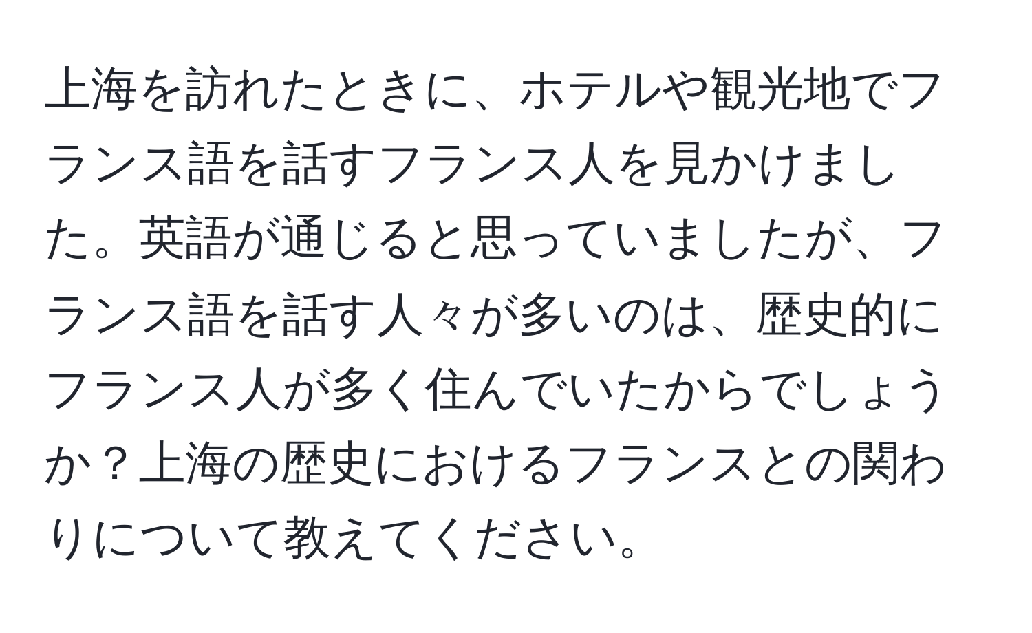 上海を訪れたときに、ホテルや観光地でフランス語を話すフランス人を見かけました。英語が通じると思っていましたが、フランス語を話す人々が多いのは、歴史的にフランス人が多く住んでいたからでしょうか？上海の歴史におけるフランスとの関わりについて教えてください。