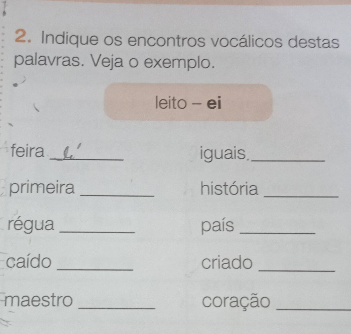 Indique os encontros vocálicos destas 
palavras. Veja o exemplo. 
leito - ei 
feira _iguais._ 
primeira _história_ 
régua _país_ 
caído _criado_ 
maestro _coração_