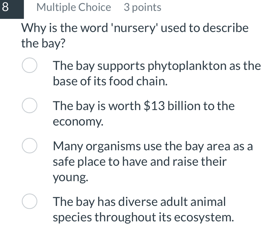 Why is the word 'nursery' used to describe
the bay?
The bay supports phytoplankton as the
base of its food chain.
The bay is worth $13 billion to the
economy.
Many organisms use the bay area as a
safe place to have and raise their
young.
The bay has diverse adult animal
species throughout its ecosystem.