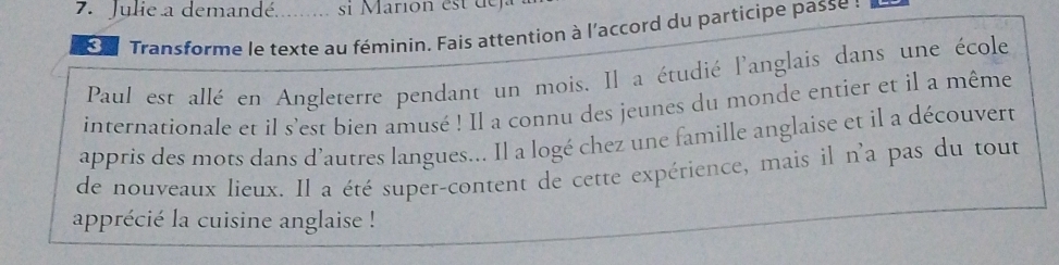 Julie a demandé. _s Marion es d 
3 Transforme le texte au féminin. Fais attention à l'accord du participe passe : 
Paul est allé en Angleterre pendant un mois. Il a étudié l'anglais dans une école 
internationale et il s'est bien amusé ! Il a connu des jeunes du monde entier et il a même 
appris des mots dans d'autres langues... Il a logé chez une famille anglaise et il a découvert 
de nouveaux lieux. Il a été super-content de cette expérience, mais il n'a pas du tout 
apprécié la cuisine anglaise !