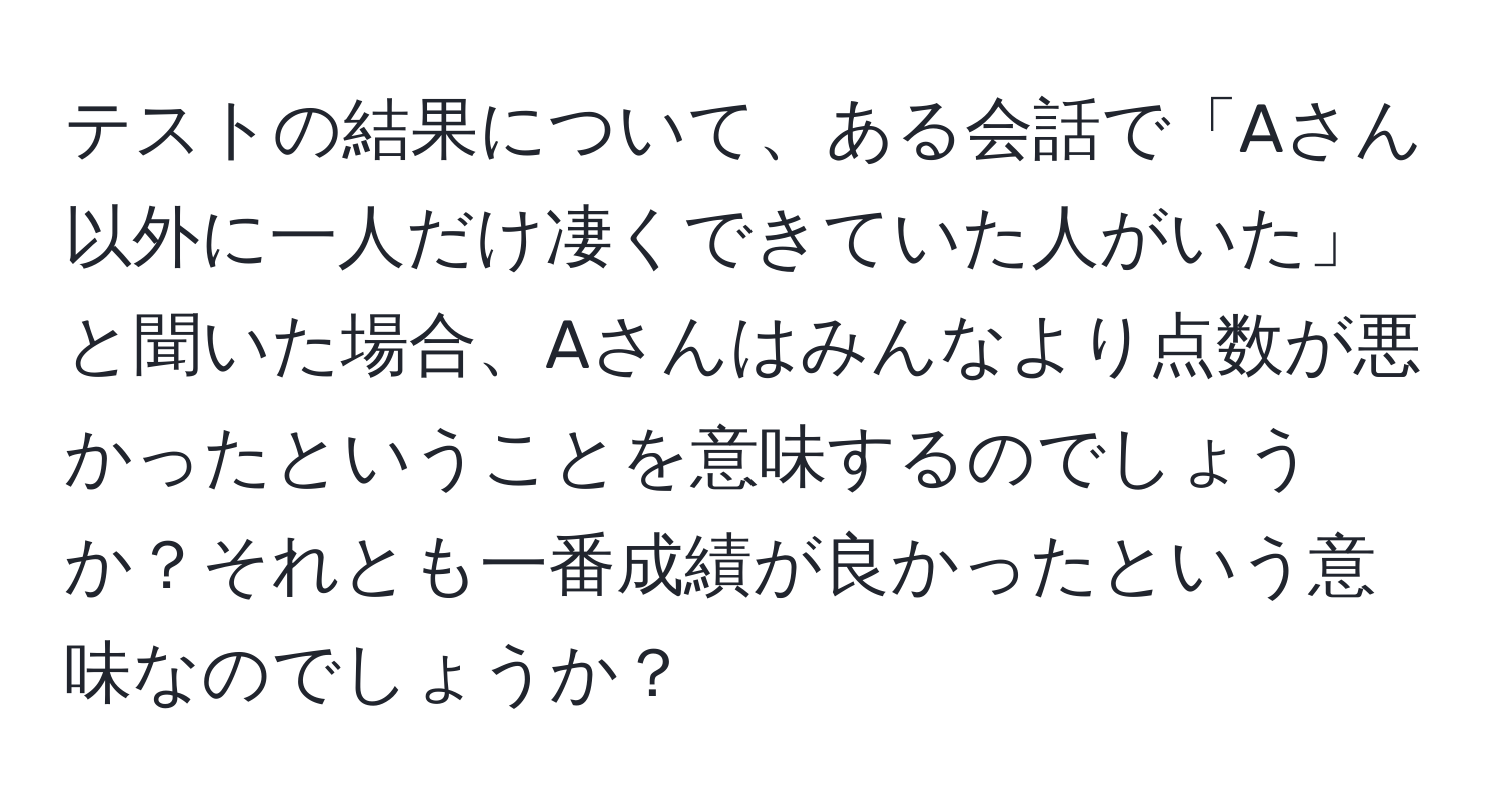 テストの結果について、ある会話で「Aさん以外に一人だけ凄くできていた人がいた」と聞いた場合、Aさんはみんなより点数が悪かったということを意味するのでしょうか？それとも一番成績が良かったという意味なのでしょうか？