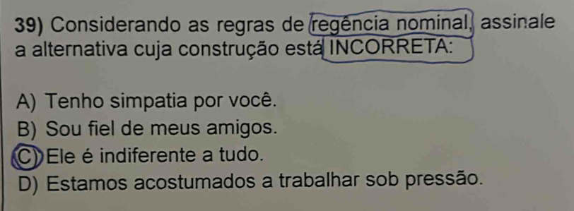 Considerando as regras de regência nominal, assinale
a alternativa cuja construção está INCORRETA:
A) Tenho simpatia por você.
B) Sou fiel de meus amigos.
C) Ele é indiferente a tudo.
D) Estamos acostumados a trabalhar sob pressão.