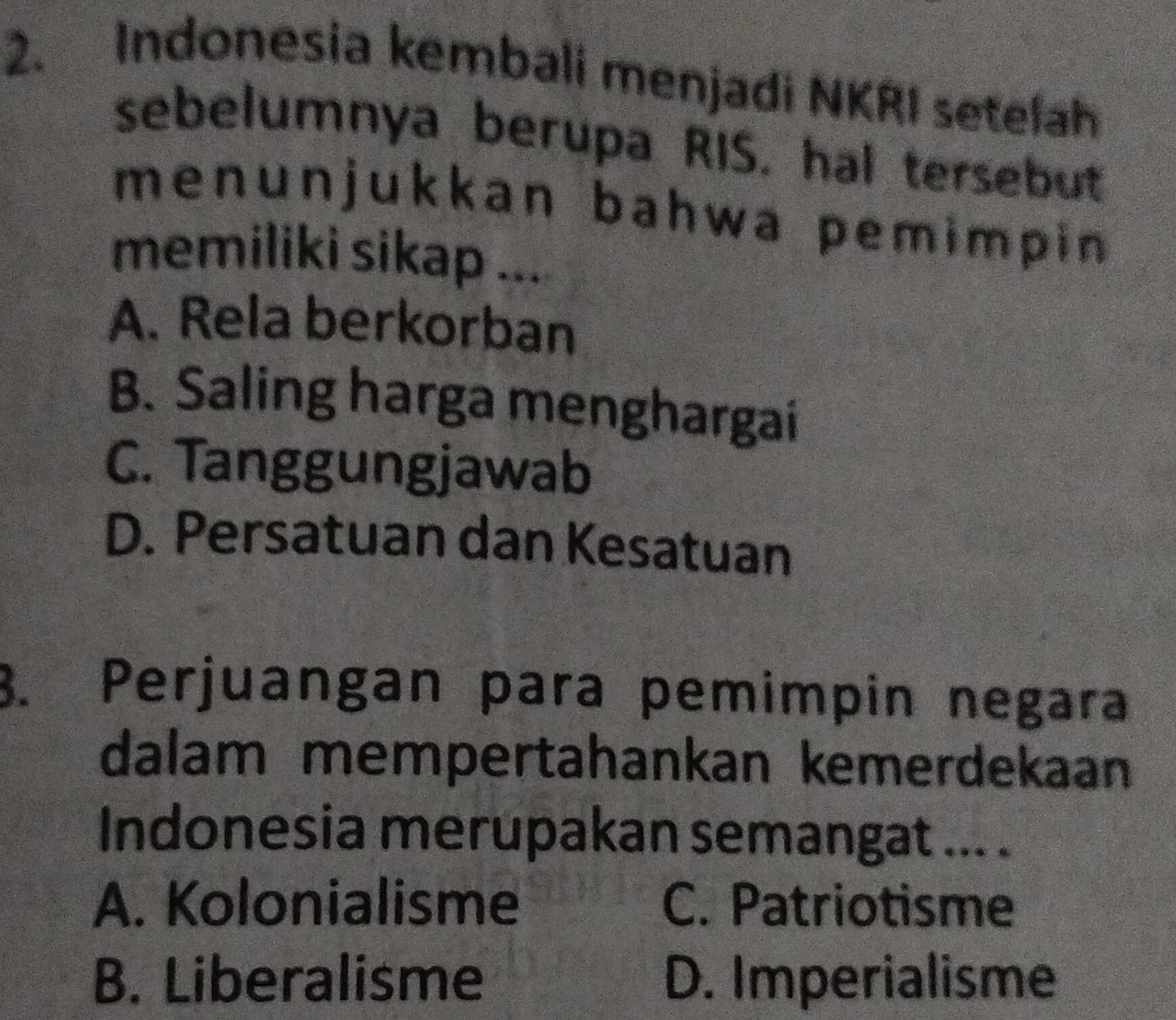 Indonesia kembali menjadi NKRI setelah
sebelumnya berupa RIS. hal tersebut
menunjukkan bahwa pemimpin 
memiliki sikap ...
A. Rela berkorban
B. Saling harga menghargai
C. Tanggungjawab
D. Persatuan dan Kesatuan
3. Perjuangan para pemimpin negara
dalam mempertahankan kemerdekaan
Indonesia merupakan semangat ... .
A. Kolonialisme C. Patriotisme
B. Liberalisme D. Imperialisme