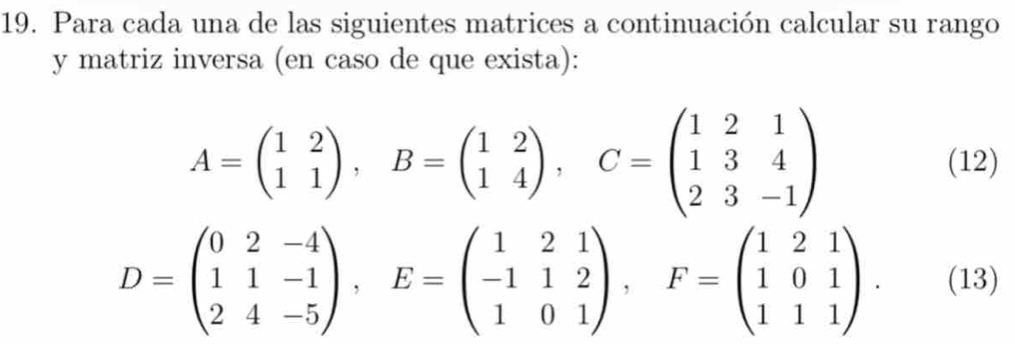 Para cada una de las siguientes matrices a continuación calcular su rango
y matriz inversa (en caso de que exista):
A=beginpmatrix 1&2 1&1endpmatrix , B=beginpmatrix 1&2 1&4endpmatrix , C=beginpmatrix 1&2&1 1&3&4 2&3&-1endpmatrix
(12)
D=beginpmatrix 0&2&-4 1&1&-1 2&4&-5endpmatrix , E=beginpmatrix 1&2&1 -1&1&2 1&0&1endpmatrix , F=beginpmatrix 1&2&1 1&0&1 1&1&1endpmatrix. (13)