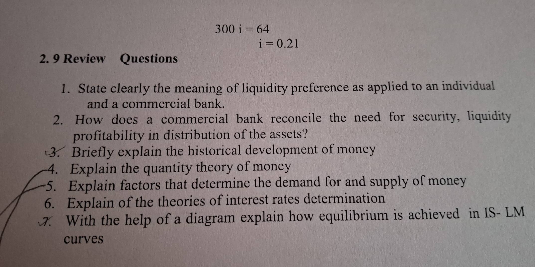 300i=64
i=0.21
2. 9 Review Questions 
1. State clearly the meaning of liquidity preference as applied to an individual 
and a commercial bank. 
2. How does a commercial bank reconcile the need for security, liquidity 
profitability in distribution of the assets? 
3. Briefly explain the historical development of money 
4. Explain the quantity theory of money 
5. Explain factors that determine the demand for and supply of money 
6. Explain of the theories of interest rates determination 
. With the help of a diagram explain how equilibrium is achieved in IS- LM 
curves