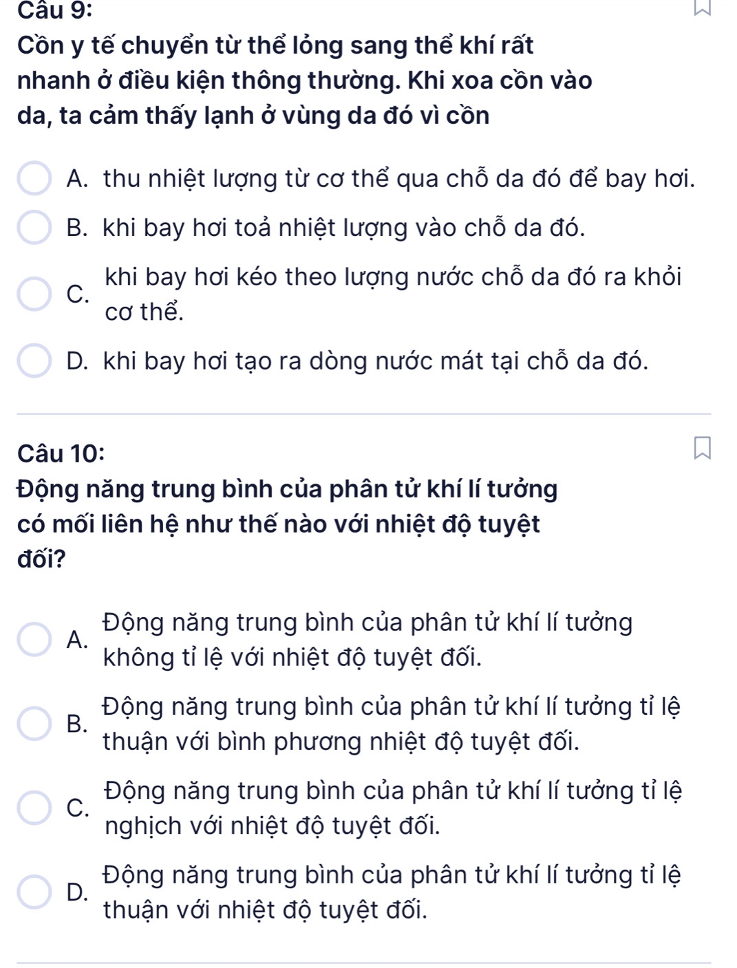 Cồn y tế chuyển từ thể lỏng sang thể khí rất
nhanh ở điều kiện thông thường. Khi xoa cồn vào
da, ta cảm thấy lạnh ở vùng da đó vì cồn
A. thu nhiệt lượng từ cơ thể qua chỗ da đó để bay hơi.
B. khi bay hơi toả nhiệt lượng vào chỗ da đó.
khi bay hơi kéo theo lượng nước chỗ da đó ra khỏi
C.
cơ thể.
D. khi bay hơi tạo ra dòng nước mát tại chỗ da đó.
Câu 10:
Động năng trung bình của phân tử khí lí tưởng
có mối liên hệ như thế nào với nhiệt độ tuyệt
đối?
Động năng trung bình của phân tử khí lí tưởng
A.
không tỉ lệ với nhiệt độ tuyệt đối.
Động năng trung bình của phân tử khí lí tưởng tỉ lệ
B.
thuận với bình phương nhiệt độ tuyệt đối.
Động năng trung bình của phân tử khí lí tưởng tỉ lệ
C.
nghịch với nhiệt độ tuyệt đối.
Động năng trung bình của phân tử khí lí tưởng tỉ lệ
D.
thuận với nhiệt độ tuyệt đối.