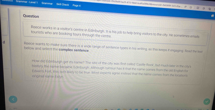 Grammar - Level 1 Grammar Skill Check Page 4 
!courseid=95b36e09-be29-4713-9bb8-6ca95a589b24&resourceid=2b65809f-7a13-4ac... 
Question 
Reece works in a visitor's centre in Edinburgh. It is his job to help bring visitors to the city. He sometimes emails 
tourists who are booking tours through the centre. 
d Reece wants to make sure there is a wide range of sentence types in his writing, as this keeps it engaging. Read the text 
below and select the complex sentence. 
How did Edinburgh get its name? The site of the city was first called 'Castle Rock', but much later in the city's 
history the name became Edinburgh. Although rumour has it that the name comes from the old English for 
Edwin's Fort, this isn't likely to be true. Most experts agree instead that the name comes from the location's 
original name Eidyn.