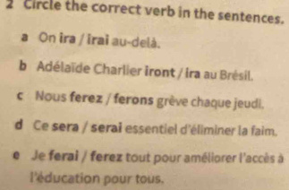 circle the correct verb in the sentences.
a On ira / îrai au-delà.
b Adélaïde Charlier iront / ira au Brésil.
c Nous ferez / ferons grève chaque jeudi.
d Ce sera / serai essentiel d'éliminer la faim.
e Je ferai / ferez tout pour améliorer l'accès à
l'éducation pour tous.