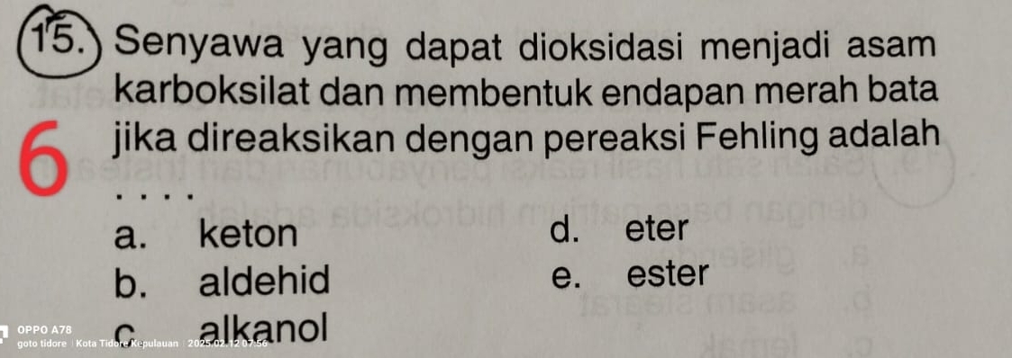 15.) Senyawa yang dapat dioksidasi menjadi asam
karboksilat dan membentuk endapan merah bata
6 jika direaksikan dengan pereaksi Fehling adalah
a. keton d. eter
b. aldehid e. ester
OPPO A78 c alkanol
goto tidore Kota Ti