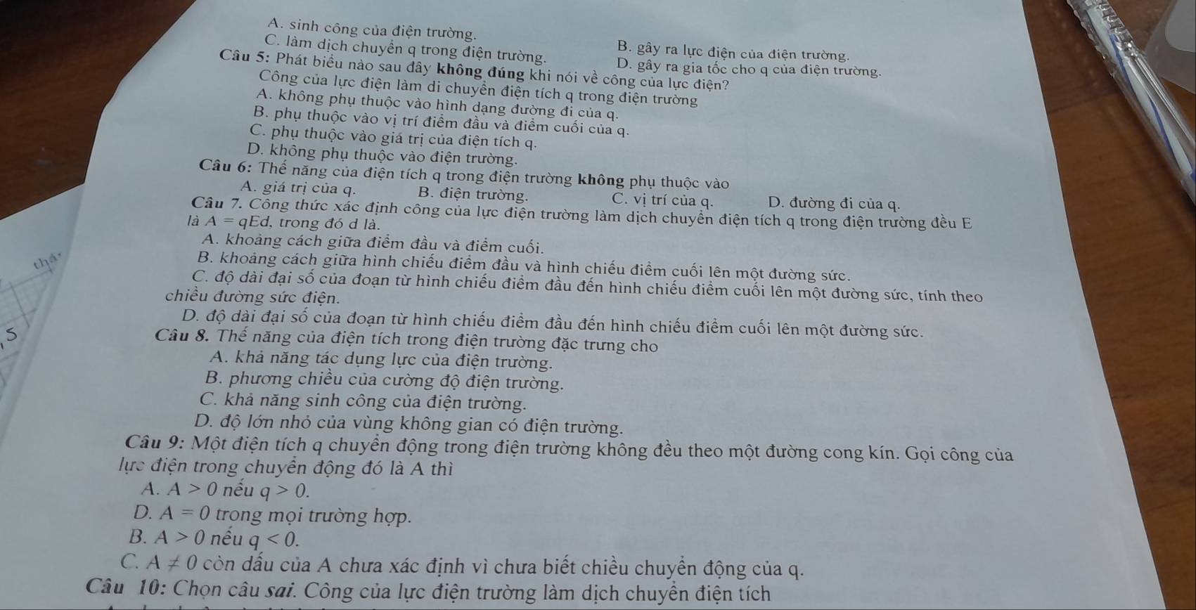 A. sinh công của điện trường.
B. gây ra lực điện của điện trường.
C. làm dịch chuyển q trong điện trường. D. gây ra gia tốc cho q của điện trường.
Câu 5: Phát biểu nào sau đây không đúng khi nói về công của lực điện?
Công của lực điện làm di chuyển điện tích q trong điện trường
A. không phụ thuộc vào hình dạng đường đi của q.
B. phụ thuộc vào vị trí điểm đầu và điểm cuối của q.
C. phụ thuộc vào giá trị của điện tích q.
D. không phụ thuộc vào điện trường.
Câu 6: Thế năng của điện tích q trong điện trường không phụ thuộc vào
A. giá trị của q. B. điện trường. C. vị trí của q. D. đường đi của q.
Câu 7. Công thức xác định công của lực điện trường làm dịch chuyển điện tích q trong điện trường đều E
là A=qEd , trong đó d là.
A. khoảng cách giữa điểm đầu và điểm cuối.
thếc
B. khoảng cách giữa hình chiếu điểm đầu và hình chiếu điểm cuối lên một đường sức.
C. độ dài đại số của đoạn từ hình chiếu điểm đầu đến hình chiếu điểm cuối lên một đường sức, tính theo
chiều đường sức điện.
D. độ dài đại số của đoạn từ hình chiếu điểm đầu đến hình chiếu điểm cuối lên một đường sức.
5
Câu 8. Thế năng của điện tích trong điện trường đặc trưng cho
A. khả năng tác dụng lực của điện trường.
B. phương chiều của cường độ điện trường.
C. khả năng sinh công của điện trường.
D. độ lớn nhỏ của vùng không gian có điện trường.
Câu 9: Một điện tích q chuyền động trong điện trường không đều theo một đường cong kín. Gọi công của
lực điện trong chuyển động đó là A thì
A. A>0 nếu q>0.
D. A=0 trong mọi trường hợp.
B. A>0 nếu q<0.
C. A!= 0 còn dấu của A chưa xác định vì chưa biết chiều chuyển động của q.
Câu 10: Chọn câu sai. Công của lực điện trường làm dịch chuyền điện tích