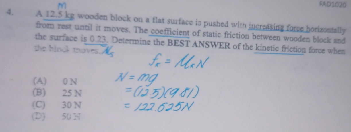 FAD1020
4. A 12.5 kg wooden block on a flat surface is pushed with increasing force horizontally
from rest until it moves. The coefficient of static friction between wooden block and
the surface is 0.23. Determine the BEST ANSWER of the kinetic friction force when
the binok moves.
(A) 0 N
(B) 25 N
(C) 30 N
(D) 50 N