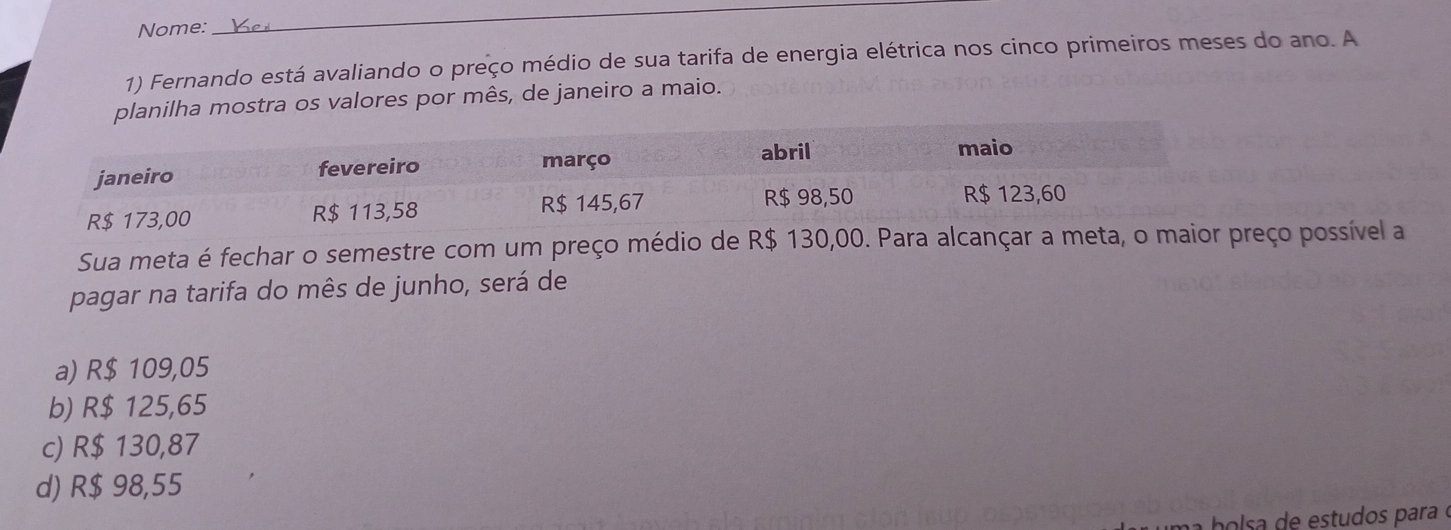 Nome:
_
1) Fernando está avaliando o preço médio de sua tarifa de energia elétrica nos cinco primeiros meses do ano. A
planilha mostra os valores por mês, de janeiro a maio.
Sua meta é fechar o semestre com um preço médio deço possível a
pagar na tarifa do mês de junho, será de
a) R$ 109,05
b) R$ 125,65
c) R$ 130,87
d) R$ 98,55
holsa de estudos para é