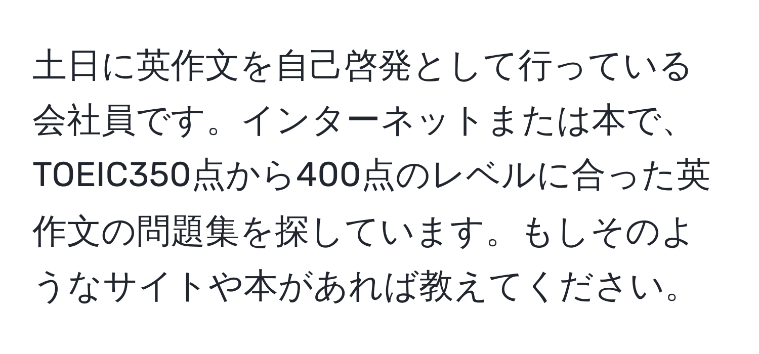 土日に英作文を自己啓発として行っている会社員です。インターネットまたは本で、TOEIC350点から400点のレベルに合った英作文の問題集を探しています。もしそのようなサイトや本があれば教えてください。