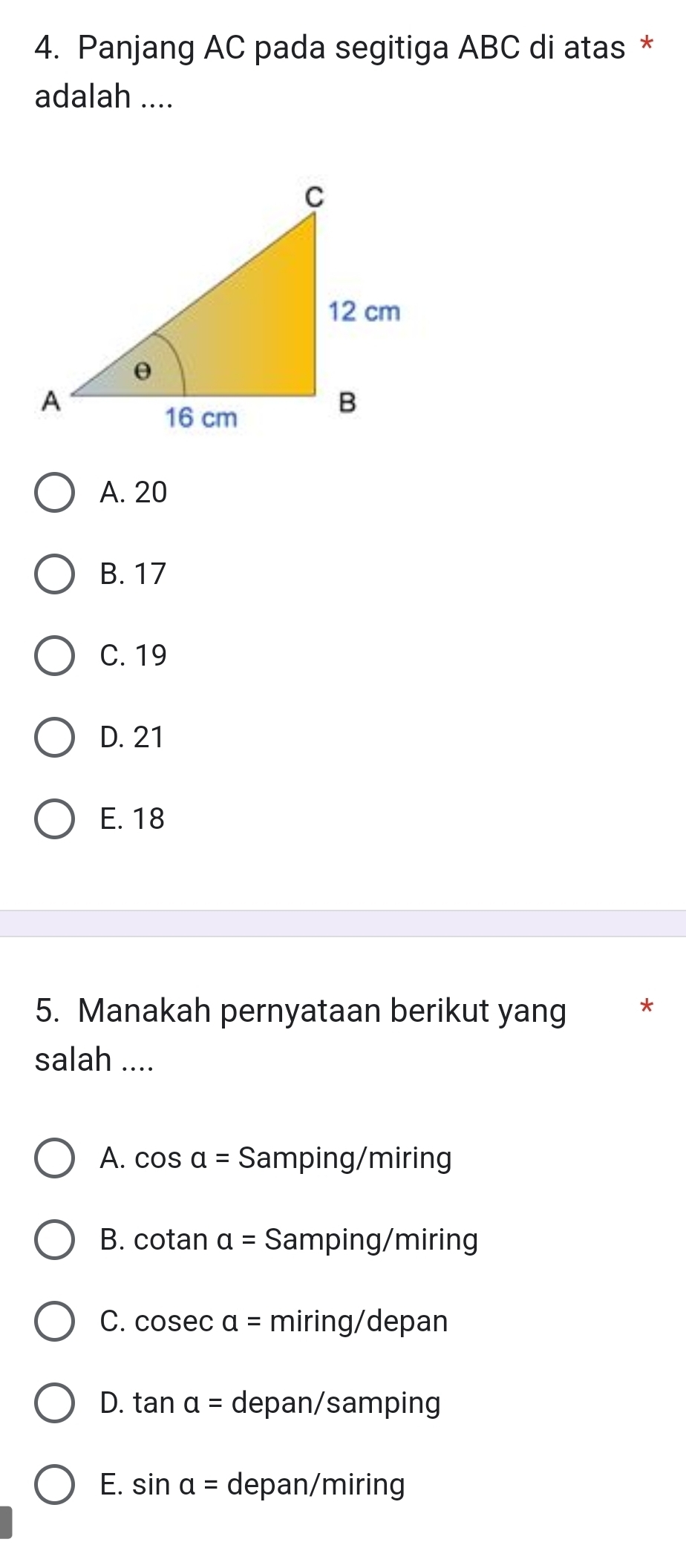 Panjang AC pada segitiga ABC di atas *
adalah ....
A. 20
B. 17
C. 19
D. 21
E. 18
5. Manakah pernyataan berikut yang *
salah ....
A. cos a= S amping/miring
B. cotan a= Samping/miring
C. cos ec a= miring/depan
D. tan a= depan/samping
E. sin alpha = depan/miring