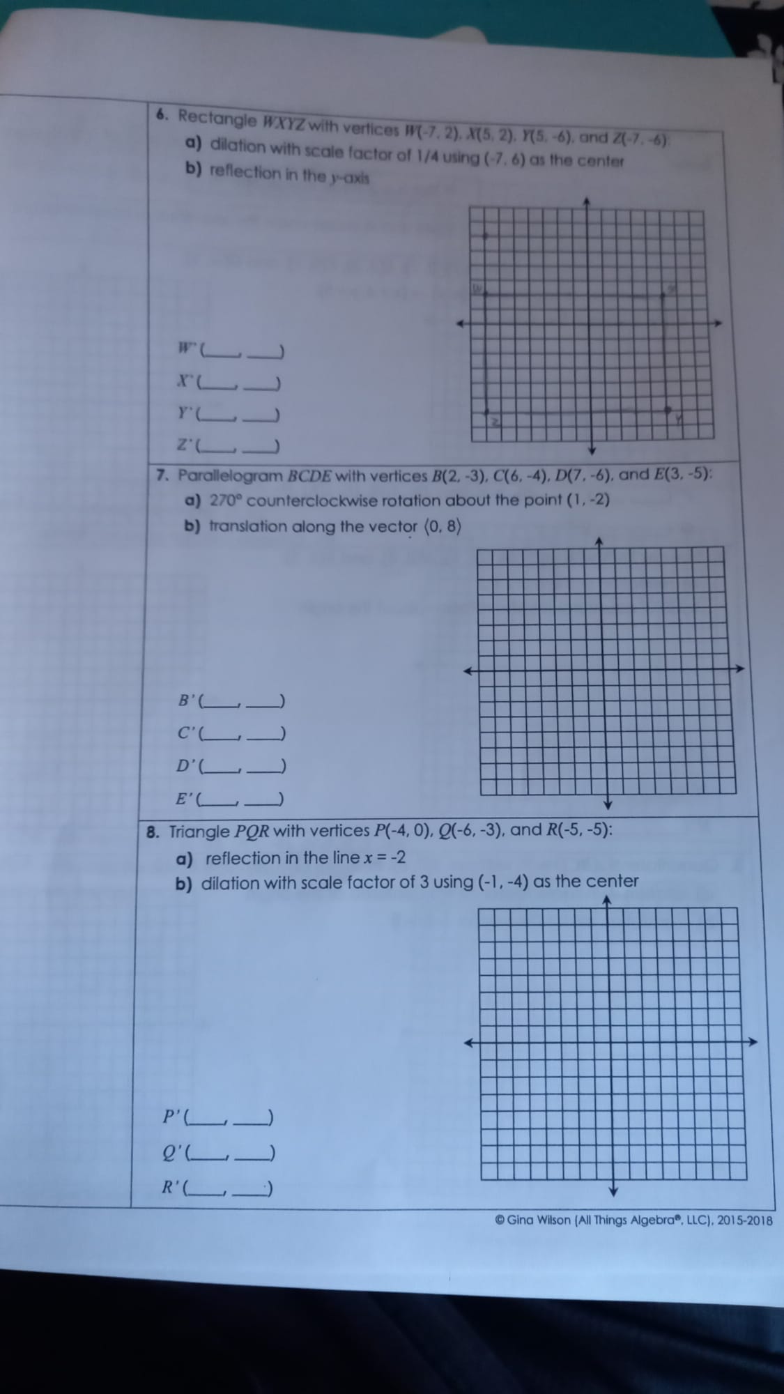 Rectangle WXYZ with vertices W(-7,2), X(5,2), Y(5,-6) , and Z(-7,-6)
a) dilation with scale factor of 1/4 using (-7,6) as the center 
b) reflection in the y-axis 
_ W'(
_) 
_ X'(
_ 
_ Y'(
_ 
Z^(·)( __J 
7. Parallelogram BCDE with vertices B(2,-3), C(6,-4), D(7,-6) , and E(3,-5) : 
a) 270° counterclockwise rotation about the point (1,-2)
b) translation along the vector langle 0,8rangle
B' _ 
)
C'( _ __) 
_ D'( 
_)
E'(_  _ _) 
8. Triangle PO R with vertices P(-4,0), Q(-6,-3) , and R(-5,-5) : 
a) reflection in the line x=-2
b) dilation with scale factor of 3 using (-1,-4) as the center
P' _ 
_ 
Q'( _ 
_) 
R'(_  _ 
_ 
© Gina Wilson (All Things Algebra®, LLC), 2015-2018