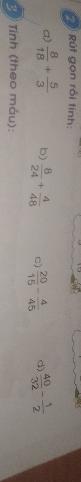 Rút gọn rồi tính: 
a)  8/18 + 5/3 
b)  8/24 + 4/48   40/32 - 1/2 
C)  20/15 - 4/45 
d) 
Tính (theo mẫu):