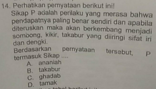 Perhatikan pernyataan berikut ini!
Sikap P adalah perilaku yang merasa bahwa
pendapatnya paling benar sendiri dan apabila
diteruskan maka akan berkembang menjadi
sombong, kikir, takabur yang diiringi sifat iri
dan dengki.
Berdasarkan pernyataan tersebut, P
termasuk Sikap ....
A. ananiah
B. takabur
C. ghadab
D. tamak