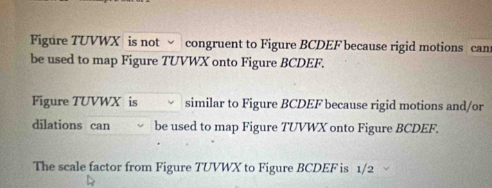 Figure TUVWX is not congruent to Figure BCDEF because rigid motions can 
be used to map Figure TUVWX onto Figure BCDEF. 
Figure TUVWX is similar to Figure BCDEF because rigid motions and/or 
dilations can be used to map Figure TUVWX onto Figure BCDEF. 
The scale factor from Figure TUVWX to Figure BCDEF is 1/2