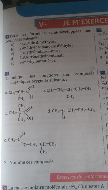 V- JE M'EXERCE
1- Éc
composés suivants :   Écris les formules semi-développées des 3
co
a) oxyde de diméthyle ;
b) 2-méthylpropanoate d'éthyle ; Préci
c) 3-méthylbutan-2-one ; 2- M
d) 2,3,4-triméthylpentanal ; b
e) 3-méthylbutan-1-ol. 3- M
b
2
1- Indique les fonctions des composés
les
organiques oxygénés suivants :
C_nF
a. beginarrayr CH_3-CH-C' CH_3endarray beginarrayr O Hendarray b. beginarrayr CH_3-CH_2-CH-CH_2-OH CH_3endarray oxy
-a
- C
- 2
C. CH_3frac [H_3CH_3DH d. CH_3^(-CH_1^-)CH_2-CH_2-CH_3 - é
-1
.
2- Nomme ces composés.
Exercices de renforceme
* La masse molaire moléculaire M_A d’un ester A