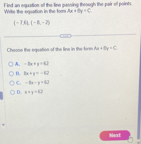 Find an equation of the line passing through the pair of points.
Write the equation in the form Ax+By=C.
(-7,6),(-8,-2)
Choose the equation of the line in the form Ax+By=C.
A. -8x+y=62
B. 8x+y=-62
C. -8x-y=62
D. x+y=62
Next