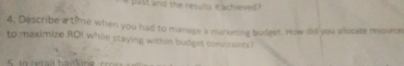 past and the results it achieved ? 
4. Describe a time when you had to manage a marketing budget. How did you allocate reource 
to maximize ROI while staying within budget constraints?