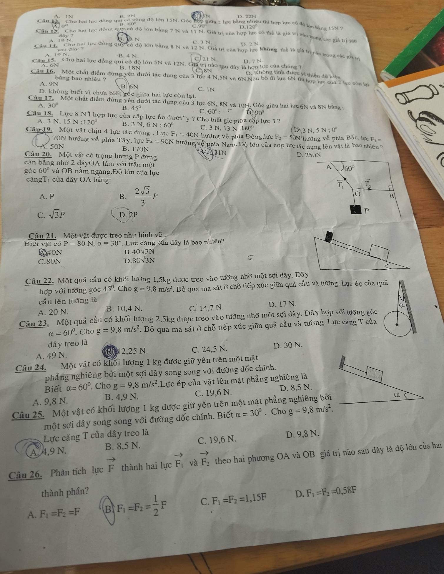 A. 1N DBN D. 22N
Câu 12 Cho hai lực đồng qui có cùng độ lớn 15N. Góc hợp giữa 2 lực bằng nhiều thì hợp lực cổ độ lớn bằng 15N
D.120°
Cho hai lực đồng quy có độ lớn bằng 7 N và 11 N. Giá trị của hợp lực có thể là giá trị nào tong các giá trị sau
B. 5 N
C. 3 N
D. 2N
Cân 1.  Cho hai lực đồng quy có độ lớn bằng 8 N và 12 N. Giá trị của hợp lực không thể là giá trị nào trong các giá trí
A. 19 N.
B. 4 N 21 N. D. 7 N
C
Câu 15. Cho hai lực đồng qui có độ lớn 5N và 12N. Gia trị nào sau đây là hợp lực của chúng ?
A. 6N B. 18N
8N D. Không tính được vì thiếu dữ kiện
Câu 16. Một chất điểm đứng vên dưới tác dụng của 3 lực 4 N,5N và 6N Neu bỏ đi lực 6N thì hợp lực của 2 lực còn lại
bằng bao nhiêu ?
A. 9N B.6N
C. 1N
D. không biết vì chưa biết gốc giữa hai lực còn lại.
Câu 17.  Một chất điểm đứng yên dưới tác dụng của 3 lực 6N, 8N và 10t 4. Góc giữa hai lực 6N và 8N bằng :
A. 30°
B. 45° D. 90º
C. 60°: .i
Câu 18. Lực 8 N1 hợp lực của cặp lực ầo dưới^(y ? Cho biết gĩc giữa cặp lực ĩ?
A. 3 N, 15 N;120^circ) B. 3 N, 6 6N;60° C. 3 N, 13 N 180° ( D. 3 N, 5N;0°
Câu 19. Một vật chịu 4 lực tác dụng . Lực F_1=40N hướng về phía Đông,lực F_2=50N hướng về phía Bắc, lực Fỷ =
70N hướng về phía Tây, lực F_4=90N hướng về phía Nam. Độ lớn của hợp lực tác dụng lên vật là bao nhiều ?
A. 50N
B.170N CA3IN
Câu 20. Một vật có trọng lượng P đứng D. 250N
cân bằng nhờ 2 dâyOA làm với trần một
A 60°
góc 60° và OB nằm ngang.Độ lớn của lực
căngTị của dây OA bằng: overline T_2
overline T_1
A. P B.  2sqrt(3)/3 P B
C. sqrt(3)P D. 2P
P
Câu 21. Một vật được treo như hình vẽ:
Biết vật có P=80N,alpha =30° : Lực căng của dây là bao nhiêu?
A40N B 40sqrt(3)N
C.80N D. 8Csqrt(3)N
C
Câu 22. Một quả cầu có khối lượng 1,5kg được treo vào tường nhờ một sợi dây. Dây
hợp với tường góc 45° Cho g=9,8m/s^2. Bỏ qua ma sát ở chỗ tiếp xúc giữa quả cầu và tường. Lực ép của quả
cầu lên tường là
B. 10,4 N. a
A. 20 N. C. 14,7 N. D. 17 N.
Câu 23. Một quả cầu có khối lượng 2,5kg được treo vào tường nhờ một sợi dây. Dây hợp với tường góc
alpha =60^0. Cho g=9,8m/s^2 F. Bỏ qua ma sát ở chỗ tiếp xúc giữa quả cầu và tường. Lực căng T của
dây treo là
A. 49 N. B. 12,25 N. C. 24,5 N. D. 30 N.
Câu 24. Một vật có khối lượng 1 kg được giữ yên trên một mặt
phẳng nghiêng bởi một sợi dây song song với đường dốc chính.
Biết alpha =60°. Cho g=9,8m/s^2 Lực ép của vật lên mặt phẳng nghiêng là
A. 9,8 N. C. 19,6 N. D. 8,5 N.
B. 4,9 N.
Câu 25. Một vật có khối lượng 1 kg được giữ yên trên một mặt phẳng nghiêng bởi
một sợi dây song song với đường dốc chính. Biết alpha =30°. Cho g=9,8m/s^2.
Lực căng T của dây treo là D. 9,8 N.
C. 19,6 N.
A. 4,9 N. B. 8,5 N.
Câu 26. Phân tích lực vector F thành hai lực vector F_1 và vector F_2 theo hai phương OA và OB giá trị nào sau đây là độ lớn của hai
thành phần?
A. F_1=F_2=F B F_1=F_2= 1/2 F C. F_1=F_2=1,15F D. F_1=F_2=0,58F