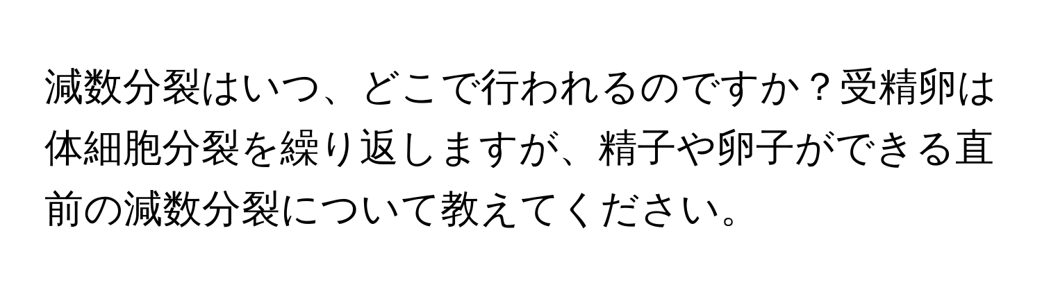 減数分裂はいつ、どこで行われるのですか？受精卵は体細胞分裂を繰り返しますが、精子や卵子ができる直前の減数分裂について教えてください。