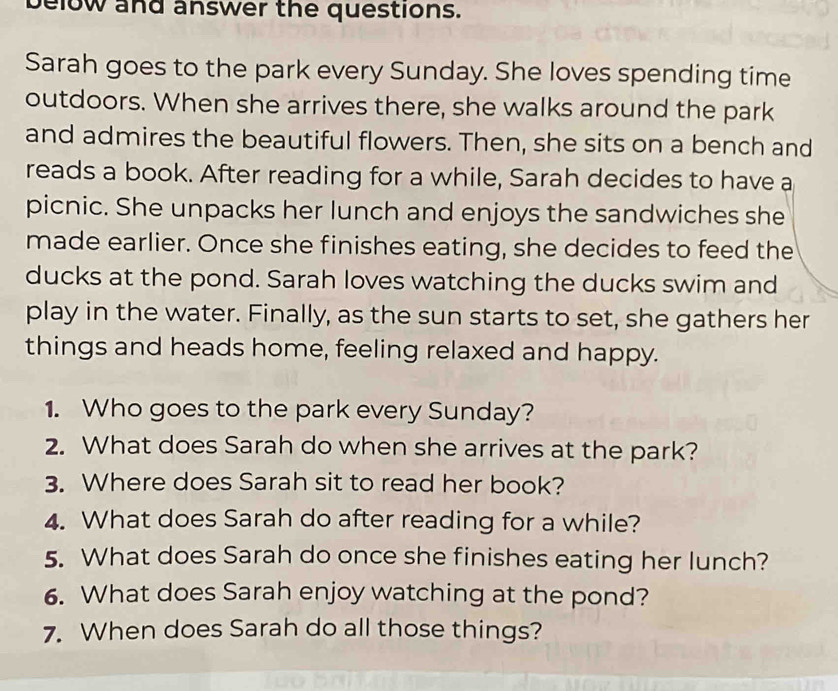 below and answer the questions. 
Sarah goes to the park every Sunday. She loves spending time 
outdoors. When she arrives there, she walks around the park 
and admires the beautiful flowers. Then, she sits on a bench and 
reads a book. After reading for a while, Sarah decides to have a 
picnic. She unpacks her lunch and enjoys the sandwiches she 
made earlier. Once she finishes eating, she decides to feed the 
ducks at the pond. Sarah loves watching the ducks swim and 
play in the water. Finally, as the sun starts to set, she gathers her 
things and heads home, feeling relaxed and happy. 
1. Who goes to the park every Sunday? 
2. What does Sarah do when she arrives at the park? 
3. Where does Sarah sit to read her book? 
4. What does Sarah do after reading for a while? 
5. What does Sarah do once she finishes eating her lunch? 
6. What does Sarah enjoy watching at the pond? 
7. When does Sarah do all those things?