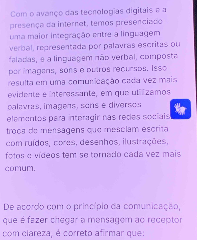 Com o avanço das tecnologias digitais e a 
presença da internet, temos presenciado 
uma maior integração entre a linguagem 
verbal, representada por palavras escritas ou 
faladas, e a linguagem não verbal, composta 
por imagens, sons e outros recursos. Isso 
resulta em uma comunicação cada vez mais 
evidente e interessante, em que utilizamos 
palavras, imagens, sons e diversos 
elementos para interagir nas redes sociais 
troca de mensagens que mesclam escrita 
com ruídos, cores, desenhos, ilustrações, 
fotos e vídeos tem se tornado cada vez mais 
comum. 
De acordo com o princípio da comunicação, 
que é fazer chegar a mensagem ao receptor 
com clareza, é correto afirmar que: