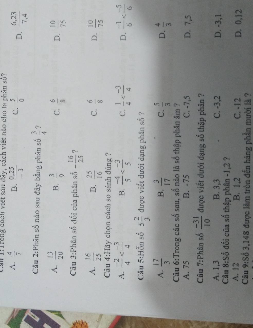 Cầu 1:Trong cách viết sau đây, cách viết nào cho ta phân số?
A.  4/7 
B.  (0,25)/-3   5/0  D.  (6,23)/7,4 
C.
Câu 2:Phân số nào sau đây bằng phân số  3/4  ?
A.  13/20   3/9 
B.
C.  6/8   10/75 
D.
Câu 3:Phân số đối của phân số - 16/25  ?
A.  16/25   25/16   6/8   10/75 
B.
C.
D.
Câu 4:Hãy chọn cách so sánh đúng ?
A.  (-2)/4   (-4)/5   1/4   (-1)/6 
B.
C.
D.
Câu 5:Hỗn số 5 2/3  được viết dưới dạng phân số ?
A.  17/3   3/17   5/3   4/3 
B.
C.
D.
Câu 6:Trong các số sau, số nào là số thập phân âm ?
A. 75 B. -75 C. -7,5 D. 7,5
Câu 7:Phân số  (-31)/10  được viết dưới dạng số thập phân ?
A. 1,3 B. 3,3 C. -3,2 D. -3,1
Câu 8:Số đối của số thập phân -1,2 ?
A. 12 B. 1,2 C. -12 D. 0,12
Câu 9:Số 3,148 được làm tròn đến hàng phần mười là ?