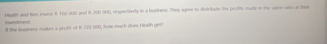 Heath and Ben invest R 160 000 and R 200 000, respectively in a business. They agree to distribute the profits made in the same ratio at their 
investment. 
If the business makes a profit of R 720 000, how much does Heath get?