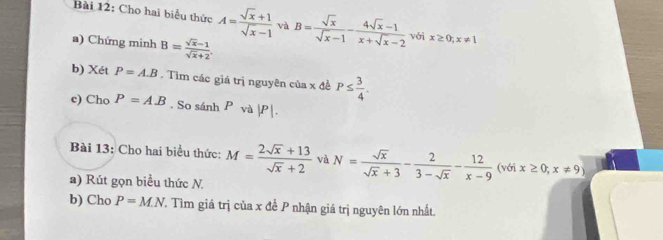 Cho hai biểu thức A= (sqrt(x)+1)/sqrt(x)-1  và B= sqrt(x)/sqrt(x)-1 - (4sqrt(x)-1)/x+sqrt(x)-2  với x≥ 0;x!= 1
a) Chứng minh B= (sqrt(x)-1)/sqrt(x)+2 . 
b) Xét P=A.B. Tìm các giá trị nguyên của x đề P≤  3/4 . 
c) Cho P=A.B. So sánh P và | P|. 
Bài 13: Cho hai biểu thức: M= (2sqrt(x)+13)/sqrt(x)+2  và N= sqrt(x)/sqrt(x)+3 - 2/3-sqrt(x) - 12/x-9 (voix≥ 0;x!= 9)
a) Rút gọn biểu thức N. 
b) Cho P=M.N T. Tìm giá trị của x đề P nhận giá trị nguyên lớn nhất.