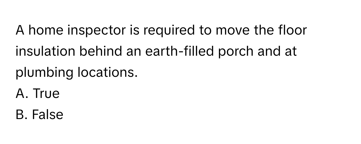 A home inspector is required to move the floor insulation behind an earth-filled porch and at plumbing locations.

A. True
B. False