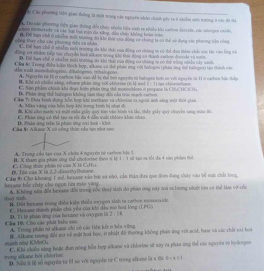 5: Các phương tiện giao thông là một trong các nguyên nhân chính gây ra ô nhiễm môi trường ở các đô thị
A. Do các phương tiện giao thông đốt cháy nhiên liệu sinh ra nhiều khí carbon dioxide, các nitrogen oxide,
arbon monoxide và các hạt bụi mịn do xăng, dầu cháy không hoàn toàn.
B. Đễ hạn chế ô nhiễm môi trường do khí thái của động cơ chúng ta có thể sử dụng các phương tiện công
cộng thay cho các phương tiện cá nhân.
C. Để hạn chế ô nhiễm môi trường do khí thải của động cơ chúng ta có thể đưa thêm chất xúc tác vào ống xã
động cơ nhằm tiếp tục chuyền hoá alkane trong khí thải động cơ thành carbon dioxide và nước.
D. Để hạn chế ô nhiễm môi trường do khí thải của động cơ chúng ta có thể trồng nhiều cây xanh.
Câu 6: Trong điều kiện thích hợp, alkane có thể phản ứng với halogen (phản ứng thể halogen) tạo thành các
dẫn xuất monohalogeno, dihalogeno, trihalogeno.
A. Nguyên tử H ở carbon bậc cao dễ bị thể bởi nguyên tử halogen hơn so với nguyên từ H ở carbon bậc thấp.
B. Khi có chiếu sáng, ethane phản ứng với chlorine (tỉ lệ mol 1:1) tạo chloroethane.
C. Sản phẩm chính khi thực hiện phản ứng thể monochloro ở propane là CH₃CHClCH₃.
D. Phản ứng thể halogen không làm thay đổi cầu trúc mạch carbon.
Câu 7: Đưa bình đựng hỗn hợp khí methane và chlorine ra ngoài ánh sáng một thời gian.
A. Màu vàng của hỗn hợp khí trong bình bị nhạt đi.
B. Khi cho nước và một mẫu giấy quỳ tím vào bình và lắc, thấy giấy quỳ chuyền sang màu đỏ.
C. Phản ứng có thể tạo ra tổi đa 4 dẫn xuất chloro khác nhau.
D. Phản ứng trên là phản ứng oxi hoá - khử.
Câu 8: Alkane X có công thức cấu tạo như sau:
A. Trong cấu tạo của X chứa 4 nguyên tử carbon bậc I.
B. X tham gia phản ứng thể cholorine theo tỉ lệ 1:1 sẽ tạo ra tối đa 4 sản phầm thế.
C. Công thức phân tử của X là C₆H14.
D. Tên của X là 2,2-dimethylbutane.
Câu 9: Cho khoảng 1 mL hexane vào bát sứ nhỏ, cần thận đưa que đóm đang cháy vào bề mặt chất lỏng,
hexane bốc cháy cho ngọn lửa màu vàng.
A. Không nên đốt hexane đốt trong cốc thuỷ tinh do phản ứng này toà ra lượng nhiệt lớn có thể làm vỡ cốc
thuý tinh.
B. Đốt hexane trong điều kiện thiếu oxygen sinh ta carbon monooxide.
C. Hexane thành phần chủ yếu của khí dầu mỏ hoá lỏng (LPG).
D. Ti lệ phản ứng của hexane và oxygen là 2:18.
Câu 10: Cho các phát biểu sau:
A. Trong phân tử alkane chỉ có các liên kết σ bền vững.
B. Alkane tương đối trơ về mặt hoá học, ở nhiệt độ thường không phản ứng với acid, base và các chất oxi hoá
mạnh như KMnO₄.
C. Khi chiếu sáng hoặc đun nóng hỗn hợp alkane và chlorine sẽ xảy ra phản ứng thế các nguyên tử hydrogen
trong alkane bởi chlorine.
D. Nếu tỉ lệ số nguyên tử H so với nguyên tử C trong alkane là x thì 0