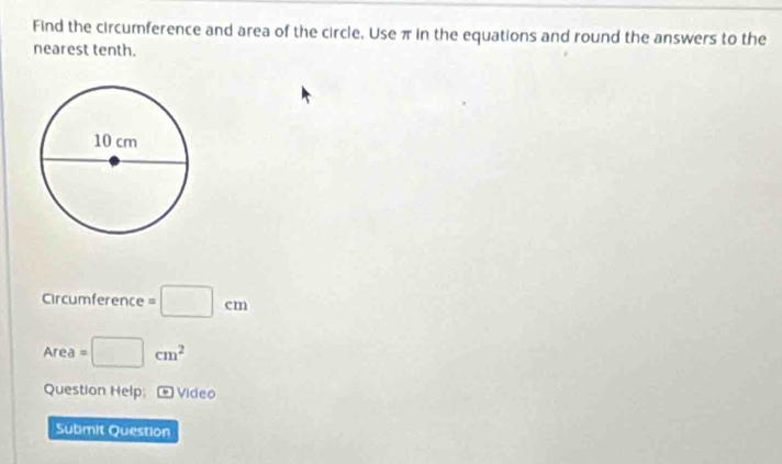 Find the circumference and area of the circle. Use π in the equations and round the answers to the 
nearest tenth. 
Circumference =□ cm
Area=□ cm^2
Question Help Video 
Submit Question