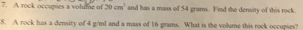 A rock occupies a volume of 20cm^3 and has a mass of 54 grams. Find the density of this rock. 
8. A rock has a density of 4 g/ml and a mass of 16 grams. What is the volume this rock occupies?