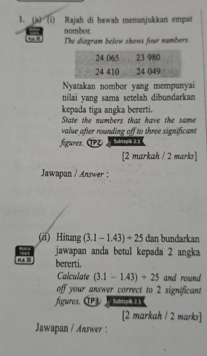 Rajah di bawah menunjukkan empat
103 nombor. 
m.s. 35 The diagram below shows four numbers. 
Nyatakan nombor yang mempunyai 
nilai yang sama setelah dibundarkan 
kepada tiga angka bererti. 
State the numbers that have the same 
value after rounding off to three significant 
figures. TP Subtapik 2.1 
[2 markah / 2 marks] 
Jawapan / Answer : 
(ii) Hitung (3.1-1.43)/ 25 dan bundarkan 
BUX U jawapan anda betul kepada 2 angka 
TEKS 
m.s. 35 bererti. 
Calculate (3.1-1.43)/ 25 and round 
off your answer correct to 2 significant 
figures. ÍP Subtopik 2.1 
[2 markah / 2 marks] 
Jawapan / Answer :