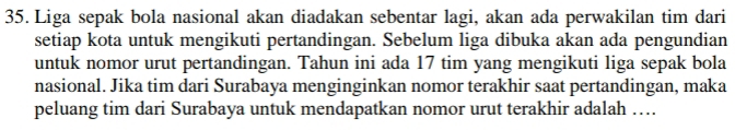 Liga sepak bola nasional akan diadakan sebentar lagi, akan ada perwakilan tim dari 
setiap kota untuk mengikuti pertandingan. Sebelum liga dibuka akan ada pengundian 
untuk nomor urut pertandingan. Tahun ini ada 17 tim yang mengikuti liga sepak bola 
nasional. Jika tim dari Surabaya menginginkan nomor terakhir saat pertandingan, maka 
peluang tim dari Surabaya untuk mendapatkan nomor urut terakhir adalah …