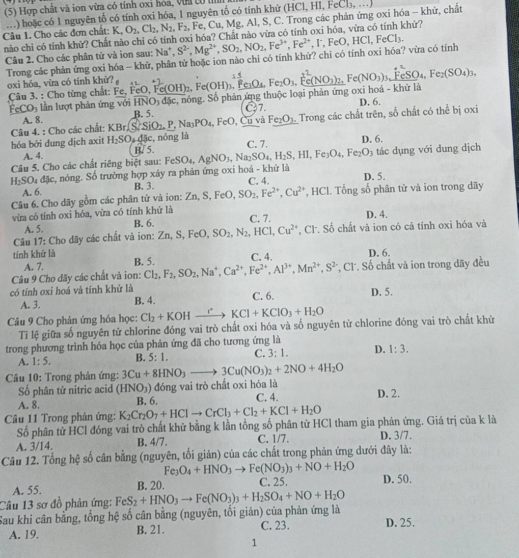 (5) Hợp chất và ion vừa có tính oxỉ hóa, vưa có I ...
..) hoặc có 1 nguyên tố có tính oxi hóa, 1 nguyên tố có tính khử (HCl, B 11,FeC1_3,
Câu 1. Cho các đơn chất: K,O_2,Cl_2,N_2,F_2 , Fe ,Cu,Mg Al, S, C. Trong các phản ứng oxi hóa - khử, chất
nào chi có tính khử? Chất nào chỉ có tính oxi hóa? Chất nào vừa có tính oxi hóa, vừa có tính khử?
Câu 2. Cho các phân tử và ion sau: Na^+,S^(2-),Mg^(2+),SO_2,NO_2,Fe^(3+),Fe^(2+),I^-,FeO,HCl,FeCl_3.
Trong các phản ứng oxi hóa - khử, phân tử hoặc ion nào chi có tính khử? chi có tính oxi hóa? vừa có tính
oxi hóa, vừa có tính khử? 
Câu 3. : Cho từng chất: Fe, FeO, Fe ,Fe(OH)_2,Fe(OH)_3,Fe_3O_4,Fe_2O_3,Fe(NO_3)_2 2、 Fe(NO_3)_3,FeSO_4,Fe_2(SO_4)_3,
FeCO_3 lần lượt phản ứng với overline HNO_3dac. :, nóng. Số phản ứng thuộc loại phản ứng oxi hoá - khử là
C7. D. 6.
A. 8. B. 5.
Câu 4. : Cho các chất: KBr. IS _ SiO_2_  Na_3PO_4,FeO, ,Cu và Fe_2O_3. Trong các chất trên, số chất có thể bị oxi
hóa bởi dung dịch axit H_2SO_4dac,n lóng là D. 6.
A. 4. B. 5. C. 7.
Câu 5. Cho các chất riêng biệt sau: Fei FeSO_4,AgNO_3,Na_2SO_4,H_2S,HI,Fe_3O_4,Fe_2O_3 tác dụng với dung dịch
H_2SO_4dac s, nóng. Số trường hợp xảy ra phản ứng oxi hoá - khử là
C. 4.
A. 6. B. 3. D. 5.
Câu 6. Cho dãy gồm các phân tử và ion: Zn,S,FeO,SO_2,Fe^(2+),Cu^(2+) *, HCl. Tổng số phân tử và ion trong dãy
vừa có tính oxi hóa, vừa có tính khử là D. 4.
A. 5. B. 6.
C. 7.
Câu 17: Cho dãy các chất và ion: Zn,S,FeO, SO_2,N_2,HCl,Cu^(2+) , Cl. Số chất và ion có cả tính oxi hóa và
tính khử là D. 6.
A. 7. B. 5. C. 4.
Câu 9 Cho dãy các chất và ion: Cl_2,F_2,SO_2,Na^+,Ca^(2+),Fe^(2+),Al^(3+),Mn^(2+),S^(2-) *, Cl. Số chất và ion trong dãy đều
có tính oxi hoá và tính khử là
A. 3. B. 4. C. 6. D. 5.
Câu 9 Cho phản ứng hóa học: Cl_2+KOHxrightarrow KKCl+KClO_3+H_2O
Ti lệ giữa số nguyên tử chlorine đóng vai trò chất oxi hóa và số nguyên tử chlorine đóng vai trò chất khử
trong phương trình hóa học của phản ứng đã cho tương ứng là
D. 1:3.
A. 1:5.
B. 5:1.
C. 3:1.
Câu 10: Trong phản ứng: 3Cu+8HNO_3to 3Cu(NO_3)_2+2NO+4H_2O
Số phân tử nitric acid (HNO_3) đóng vai trò chất oxi hóa là
A. 8. B. 6. C. 4.
D. 2.
Cầu 11 Trong phản ứng: K_2Cr_2O_7+HClto CrCl_3+Cl_2+KCl+H_2O
Số phân tử HCl đóng vai trò chất khử bằng k lần tổng số phân tử HCl tham gia phản ứng. Giá trị của k là
A. 3/14. B. 4/7. C. 1/7. D. 3/7.
Câu 12. Tổng hệ số cân bằng (nguyên, tối giản) của các chất trong phản ứng dưới đây là:
Fe_3O_4+HNO_3to Fe(NO_3)_3+NO+H_2O D. 50.
A. 55. B. 20. C. 25.
Câu 13 sơ đồ phản ứng: FeS_2+HNO_3to Fe(NO_3)_3+H_2SO_4+NO+H_2O
Sau khi cân bằng, tổng hệ số cân bằng (nguyên, tối giản) của phản ứng là
A. 19. B. 21. C. 23.
D. 25.
1