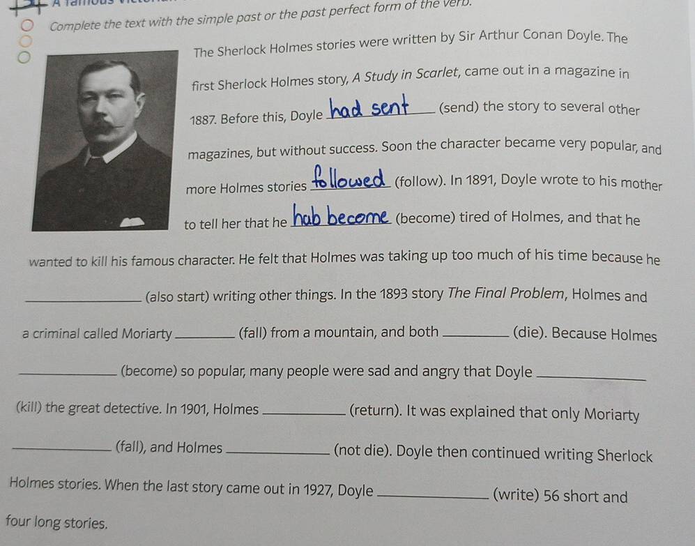 Complete the text with the simple past or the past perfect form of the ver. 
The Sherlock Holmes stories were written by Sir Arthur Conan Doyle. The 
first Sherlock Holmes story, A Study in Scarlet, came out in a magazine in 
_(send) the story to several other 
1887. Before this, Doyle 
magazines, but without success. Soon the character became very popular, and 
more Holmes stories_ 
(follow). In 1891, Doyle wrote to his mother 
to tell her that he _(become) tired of Holmes, and that he 
wanted to kill his famous character. He felt that Holmes was taking up too much of his time because he 
_(also start) writing other things. In the 1893 story The Final Problem, Holmes and 
a criminal called Moriarty _(fall) from a mountain, and both _(die). Because Holmes 
_(become) so popular, many people were sad and angry that Doyle_ 
(kill) the great detective. In 1901, Holmes _(return). It was explained that only Moriarty 
_(fall), and Holmes _(not die). Doyle then continued writing Sherlock 
Holmes stories. When the last story came out in 1927, Doyle _(write) 56 short and 
four long stories.