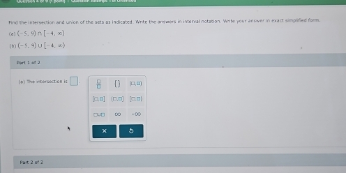 Find the intersection and union of the sets as indicated. Wrte the answers in interval notation. Write your answer in exact simplified form.
(a) (-5,9) [-4,∈fty )
(b) (-5,9) U [-4,∈fty )
Part 1 of 2
(a) The intersection is □  □ /□   (□,□)
[□,□)
∞ -∞
Part 2 of 2