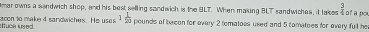 mar owns a sandwich shop, and his best selling sandwich is the BLT. When making BLT sandwiches, it takes  3/4  of a pou 
acon to make 4 sandwiches. He uses 1 1/20  pounds of bacon for every 2 tomatoes used and 5 tomatoes for every full he 
ttuce used.