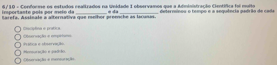 6/10 - Conforme os estudos realizados na Unidade I observamos que a Administração Cientifica foi muito
importante pois por meio da _e da _determinou o tempo e a sequência padrão de cada
tarefa. Assinale a alternativa que melhor preenche as lacunas.
Disciplina e pratica.
Observação e empirismo.
Prática e observação.
Mensuração e padrão.
Observação e mensuração.