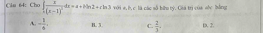 Cho ∈tlimits _4frac x(x-1)^2dx=a+bln 2+cln 3 với a, b, c là các số hữu tỷ. Giá trị của abc bằng
A. - 1/6 . B. 3. C.  2/3 . D. 2.