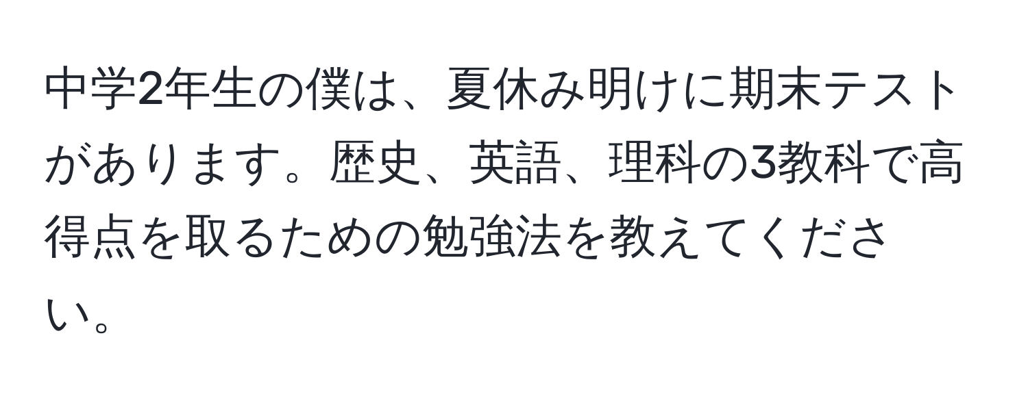 中学2年生の僕は、夏休み明けに期末テストがあります。歴史、英語、理科の3教科で高得点を取るための勉強法を教えてください。