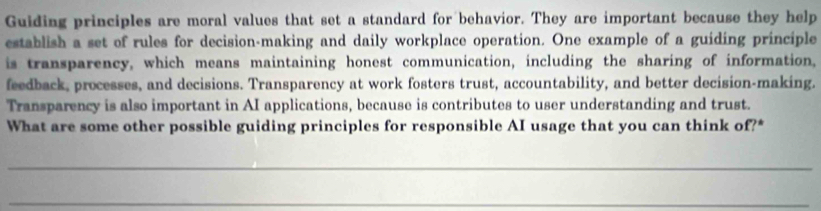 Guiding principles are moral values that set a standard for behavior. They are important because they help 
establish a set of rules for decision-making and daily workplace operation. One example of a guiding principle 
is transparency, which means maintaining honest communication, including the sharing of information, 
feedback, processes, and decisions. Transparency at work fosters trust, accountability, and better decision-making. 
Transparency is also important in AI applications, because is contributes to user understanding and trust. 
What are some other possible guiding principles for responsible AI usage that you can think of?* 
_ 
_