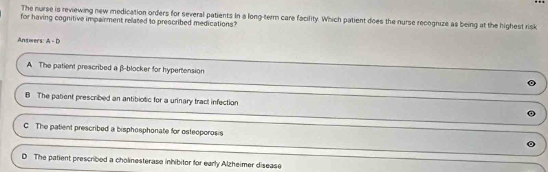 for having cognitive impairment related to prescribed medications? The nurse is reviewing new medication orders for several patients in a long-term care facility. Which patient does the nurse recognize as being at the highest risk
Answers: A-D
A The patient prescribed a β -blocker for hypertension
B The patient prescribed an antibiotic for a urinary tract infection
C The patient prescribed a bisphosphonate for osteoporosis
D The patient prescribed a cholinesterase inhibitor for early Alzheimer disease