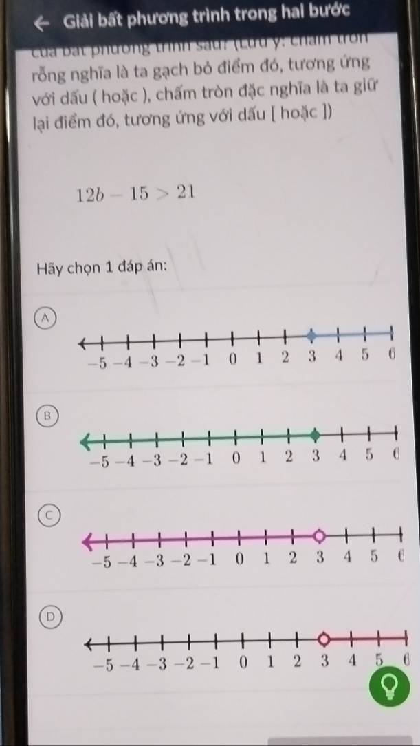 Giải bất phương trình trong hai bước
Cu a ạ t phương trình sau: (Lưu y: cham tron
rỗng nghĩa là ta gạch bỏ điểm đó, tương ứng
với dấu ( hoặc ), chấm tròn đặc nghĩa là ta giữ
lại điểm đó, tương ứng với dấu [ hoặc ])
12b-15>21
Hy chọn 1 đáp án:
A
B
D
a