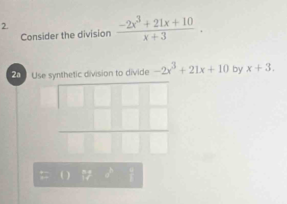 Consider the division  (-2x^3+21x+10)/x+3 . 
2a Use synthetic division to divide -2x^3+21x+10 by x+3. 
□  ·s 
( ) frac ao^bo^b  □ /□  